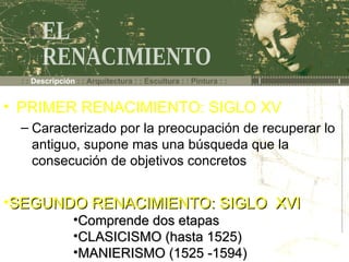 : :  Descripción  : : Arquitectura : : Escultura : : Pintura : : EL  RENACIMIENTO SEGUNDO RENACIMIENTO: SIGLO  XVI Comprende dos etapas CLASICISMO (hasta 1525) MANIERISMO (1525 -1594) PRIMER RENACIMIENTO: SIGLO XV Caracterizado por la preocupación de recuperar lo antiguo, supone mas una búsqueda que la consecución de objetivos concretos 