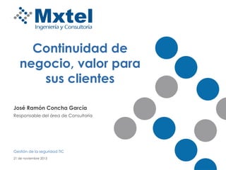 Continuidad de
negocio, valor para
sus clientes
José Ramón Concha García
Responsable del área de Consultoría

Gestión de la seguridad TIC
21 de noviembre 2013

 