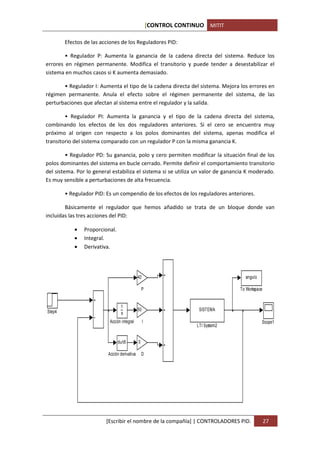 [CONTROL CONTINUO MITIT

        Efectos de las acciones de los Reguladores PID:

        • Regulador P: Aumenta la ganancia de la cadena directa del sistema. Reduce los
errores en régimen permanente. Modifica el transitorio y puede tender a desestabilizar el
sistema en muchos casos si K aumenta demasiado.

       • Regulador I: Aumenta el tipo de la cadena directa del sistema. Mejora los errores en
régimen permanente. Anula el efecto sobre el régimen permanente del sistema, de las
perturbaciones que afectan al sistema entre el regulador y la salida.

        • Regulador PI: Aumenta la ganancia y el tipo de la cadena directa del sistema,
combinando los efectos de los dos reguladores anteriores. Si el cero se encuentra muy
próximo al origen con respecto a los polos dominantes del sistema, apenas modifica el
transitorio del sistema comparado con un regulador P con la misma ganancia K.

         • Regulador PD: Su ganancia, polo y cero permiten modificar la situación final de los
polos dominantes del sistema en bucle cerrado. Permite definir el comportamiento transitorio
del sistema. Por lo general estabiliza el sistema si se utiliza un valor de ganancia K moderado.
Es muy sensible a perturbaciones de alta frecuencia.

        • Regulador PID: Es un compendio de los efectos de los reguladores anteriores.

        Básicamente el regulador que hemos añadido se trata de un bloque donde van
incluidas las tres acciones del PID:

            •   Proporcional.
            •   Integral.
            •   Derivativa.




                                              40                                      angulo

                                                  P                                 To Workspace


                                 1
Step4                                         50                       SISTEMA
                                 s
                           Acción integral         I                                           Scope1
                                                                      LTI System2


                                du/dt         0

                          Acción derivativa       D




                         [Escribir el nombre de la compañía] | CONTROLADORES PID.                  27
 