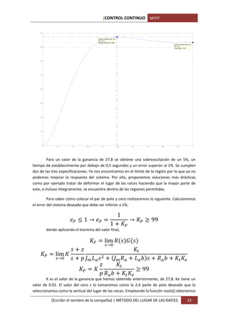 [CONTROL CONTINUO MITIT


    0.8



                                            System: Closed Loop r to y
                                            I/O: r to y
                                            Settling Time (sec): 0.495
                                                                                                                System: Closed Loop r to y
    0.7                                                                                                         I/O: r to y
                                                                                                                Final Value: 0.735




    0.6




    0.5




    0.4




    0.3




    0.2




    0.1




     0
          0         0.1      0.2     0.3        0.4                      0.5           0.6         0.7    0.8      0.9                       1




         Para un valor de la ganancia de 27,8 se obtiene una sobreoscilación de un 5%, un
tiempo de establecimiento por debajo de 0,5 segundos y un error superior al 1%. Se cumplen
dos de las tres especificaciones. Ya nos encontramos en el límite de la región por lo que ya no
podemos mejorar la respuesta del sistema. Por ello, proponemos soluciones más drásticas
como por ejemplo tratar de deformar el lugar de las raíces haciendo que la mayor parte de
este, o incluso íntegramente, se encuentre dentro de las regiones permitidas.

         Para saber cómo colocar el par de polo y cero realizaremos lo siguiente. Calcularemos


                                                                         1
el error del sistema deseado que debe ser inferior a 1%:


                                   %1→                                             →               = 99
                                                             1

                                                      lim F                        G
              donde aplicando el teorema del valor final,


                                                      D→E

                   lim
                                                                                             (
                   D→E              HI J                           HI F                      J K         F K          (

                                                                                             = 99
                                                                               (
                                                      F K
                                                        (
        K es el valor de la ganancia que hemos obtenido anteriormente, de 27,8. Ke tiene un
valor de 0.01. El valor del cero z lo tomaremos como la 2,4 parte de polo deseado que lo
seleccionamos como la vertical del lugar de las raíces. Empleando la función roots() obtenemos

                 [Escribir el nombre de la compañía] | MÉTODO DEL LUGAR DE LAS RAÍCES.                                             32
 