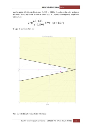 [CONTROL CONTINUO MITIT

que los polos del sistema abierto son: -9.9975 y -2.0025. El punto medio entre ambos se
encuentra en -6, por lo que el valor de z será 6/2,4 = 2,5 (parte real negativa). Despejando


                                                       2,5 0,01
obtenemos:


                                            27,8                 = 99 →                                           0,070
                                                          0,1001
El lugar de las raíces ahora es:



                                                                   Root Locus Editor for Open Loop 1 (OL1)
                        30
                                           0.28                        0.19                              0.135         0.095        0.06    0.03


                                                                                                                                                   25


                                0.4

                                                                                                                                                   20
                        20




                                                                                                                                                   15




                                                                                                                                                   10
                        10      0.7




                                                                                                                                                   5
       I m a g A x is




                         0




                                                                                                                                                   5




                        -10     0.7
                                                                                                                                                   10




                                                                                                                                                   15




                        -20
                                                                                                                                                   20

                                0.4


                                                                                                                                                   25


                                           0.28                        0.19                              0.135         0.095        0.06    0.03
                        -30
                          -10         -9          -8     -7   -6                    -5                       -4   -3           -2          -1      30 0
                                                                                 Real Axis




Para una K de 1112, la respuesta del sistema es:



                                [Escribir el nombre de la compañía] | MÉTODO DEL LUGAR DE LAS RAÍCES.                                                   33
 
