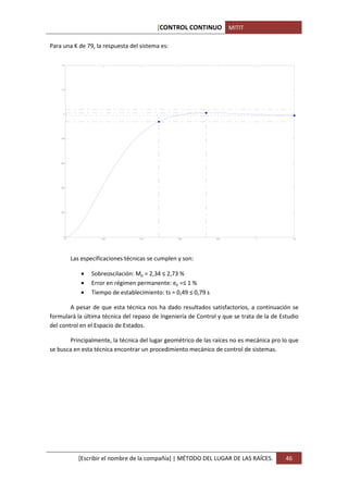 [CONTROL CONTINUO MITIT

Para una K de 79, la respuesta del sistema es:

    1.4




    1.2




     1




    0.8




    0.6




    0.4




    0.2




     0
          0               0.2           0.4            0.6            0.8      1               1.2




              Las especificaciones técnicas se cumplen y son:

                  •   Sobreoscilación: Mp = 2,34 ≤ 2,73 %
                  •   Error en régimen permanente: ep =≤ 1 %
                  •   Tiempo de establecimiento: ts = 0,49 ≤ 0,79 s

        A pesar de que esta técnica nos ha dado resultados satisfactorios, a continuación se
formulará la última técnica del repaso de Ingeniería de Control y que se trata de la de Estudio
del control en el Espacio de Estados.

       Principalmente, la técnica del lugar geométrico de las raíces no es mecánica pro lo que
se busca en esta técnica encontrar un procedimiento mecánico de control de sistemas.




                 [Escribir el nombre de la compañía] | MÉTODO DEL LUGAR DE LAS RAÍCES.    46
 