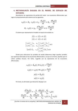 [CONTROL CONTINUO MITIT

   4. METODOLOGÍA BASADA EN EL MODEL DE ESPACIO DE
      ESTADOS.
         Recordemos las expresiones de partida del motor. Las ecuaciones diferenciales que
rigen el comportamiento del sistema son las siguientes:

                                                              P                        ,I
                 O          F NP                   J N                         N

                                                      ,I                      ,I
                        (NP             HI N                         KN

       El sistema que representará el modelo en espacio de estados es:

                                    x(t ) = A ⋅ x(t ) + B ⋅ u (t )
                                    &
                                    y (t ) = C ⋅ x(t ) + D ⋅ u (t )

                         x1 (t )   a11
                          &                      a12   x1 (t )  b11 
                         x (t )  =  a               ⋅           +
                                                 a 22   x 2 (t ) b21 
                                                                           ⋅ u (t )
                         & 2   21                              
                                                         x (t ) 
                          [ y(t )] = [c11       c12 ] ⋅  1  + [d11 ] ⋅ u (t )
                                                         x2 (t )

        Donde para seleccionar las variables de estado deberemos elegir aquellas variables
que aparezcan derivadas en las ecuaciones diferenciales o, lo que es lo mismo, aquellas que no
sufren cambios bruscos. Por tanto, “jugando con las expresiones de las ecuaciones
diferenciales:


                         QR           ,SI                QS R
                                                                        T*         (
                                                                          U
                                                                          (T

                           Q            P                QS               V    (
                                                                           (

                                        "               ,SI

                                            W           O
       Por tanto, las derivadas que deseamos despejar son:




                          ,I        K   ,I
                                      N 1         NP
                                                (
                                   HI          HI
                  P               ,I      F          1
                              1 N       1   NP         O
                               J          J          J

     [Escribir el nombre de la compañía] | METODOLOGÍA BASADA EN EL MODEL DE
                                                                                            47
                                                          ESPACIO DE ESTADOS.
 