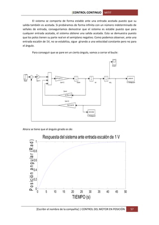 [CONTROL CONTINUO MITIT

         El sistema se comporta de forma estable ante una entrada acotada puesto que su
salida también es acotada. Si probáramos de forma infinita con un número indeterminado de
señales de entrada, conseguiríamos demostrar que el sistema es estable puesto que para
cualquier entrada acotada, el sistema obtiene una salida acotada. Esto se demuestra puesto
que los polos tienen su parte real en el semiplano negativo. Como podemos observar, ante una
entrada escalón de 1V, no se estabiliza, sigue girando a una velocidad constante pero no para
el ángulo.

                            Para conseguir que se pare en un cierto ángulo, vamos a cerrar el bucle:



                                                                                                                                                         Scope7




                                                  Kt                                               1                  1                   1
                                                               (Jm*La)^(-1)                                                                                            posicion
                                                                                                   s                  s                   s
Step6                                         Gain11
                                                                       Gain12                          aceler                  vel                 ang             To Workspace4




                                                                              Gain4

                                                                                Jm*Ra+La*b


                                                                                Gain10

                                                                                      Ra*b+Ke*Kt


                                                                                                                   velocidad

                                                                                                                 To Workspace3




Ahora se tiene que el ángulo girado es de:

                                                       Respuesta del sistema ante entrada escalón de 1 V
        P o s ic ió n a n g u la r (R a d )




                                              1

                                       0.8

                                       0.6

                                       0.4

                                       0.2

                                              0
                                                  0     5     10              15            20              25     30                35       40             45   50
                                                                                             TIEMPO (s)

                                              [Escribir el nombre de la compañía] | CONTROL DEL MOTOR EN POSICIÓN                                                         57
 