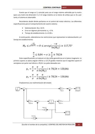 [CONTROL CONTINUO MITIT

        Puesto que el rango es 3, coincide justo con el rango máximo admisible por la matriz
(para una matriz de dimensión 3 x 3 el rango máximo es la menor de ambas que es 3) y por
tanto, el sistema es observable.

        Recordemos desde dónde partíamos en el control del motor eléctrico. Las diferentes
especificaciones para el comportamiento de nuestro sistema:

           •   Sobreoscilación: Mp ≤ 16 %
           •   Error en régimen permanente: ep = 0 %
           •   Tiempo de establecimiento: ts ≤ 0.04 s

       A continuación, obtendremos las restricciones que representan la sobreoscilación y el


                                                                12
tiempo de establecimiento:

                           &'
            $ %           () *        → , % -./ 0                          ≅ 117,75°
                                                              34 $

                                2             2
                                  % 0,04 → ; = ≅ 78,54
                                ;             2
       Estas especificaciones se traducen en dos áreas geométricas en el plano imaginario. La
primera supone un plano angular inferior a 117,75 grados mientras que la segunda supone el


                            2         2 2
semiplano con parte real inferior a 78,54. Los polos deseados son:


                                                     P ≅ 78,54         130,06P
                   R
                            ;         ; 34 $
                            2 2 2
                             1                       P ≅ 78,54 1 130,06P
                            ; ; 34 $
       Emplearemos una realimentación del estado:


                                                                      K*u

  Step1                                                                Gai n            Scope1




                                                          1
                    K*u                                              K*u
                                                          s
                       Gai n2                         Integrator     Gai n1



                                          Gai n3

                                               K*u




                                                                               Scope2
                           Gai n4

                                K*u




           [Escribir el nombre de la compañía] | CONTROL DEL MOTOR EN POSICIÓN             65
 