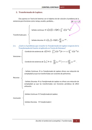 [CONTROL CONTINUO MITIT

       2. Transformada de Laplace.


        Ésta aparece en Teoría de Sistemas con el objetivo de dar solución al problema de la
existencia para funciones como rampa, escalón, parábola,…                         ϖ = a + jb


                                                  L [x(t )] = X (ϖ ) = ∫0 x(t )e −ϖt dt .
                                                                                   +∞
                        - Señales continuas

Transformada para

                                                                            +∞
                        - Señales discretas      L [{xk }] = X (ϖ ) = ∑ xk e −ϖkT .
                                                                            n =0


2.1.     ¿Cuál es el problema que resuelve la Transformada de Laplace respecto de la
         Transformada de Fourier al aplicarla en Teoría de Sistemas?
                                              x(t )                  x(t )e −ϖt dt < ∞ ⇒ ∃∫ x(t )e −ϖt dt .
                                                                +∞                           +∞
               - Condición de existencia de           Si    ∫
                                                            −∞                              0


Soluciones

                                                                +∞                        +∞
               - Condición de existencia de {xk }      Si       ∑      xk e −ϖkT < ∞ ⇒ ∃∑ xk e −ϖkT .
                                                                k =0                      k =0




                - Señales Continuas     La Transformada de Laplace ofrece una reducción de
                complejidad ya que las transformadas son cocientes de polinomios.

Recursos

                - Señales Discretas La Transformada de Laplace no ofrece una reducción de
                complejidad ya que las transformadas son funciones periódicas de difícil
                utilización.



               - Señales Continuas    Transformada de Laplace.

Conclusión

               - Señales Discretas    Transformada Z.




                                [Escribir el nombre de la compañía] | Transformadas                  9
 