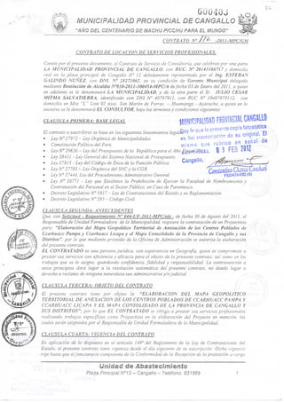 ÜÜ040J
''AÑO DEL CENTENARIO DE MACHU PICCHU PARA EL MUNDO'
CONTRATO N J7¿^. -22011-MPC/GM
CONTRATO DE LOCACION DE SERVICIOS PROFESIONALES.
Conste por el presente documento, el Contrato de Servicio de Consultaría, que celebran por una parte
LA MUNICIPALIDAD PROVINCIAL DE CANGALLO, con RUC N" 20143166717 y domicilio
real en la plaza principal de Cangallo N" 12 debidamente representado por el Ing. ESTEBAN
GALINDO NUÑEZ, con DNI. N' 28271062, en su condición de Gerente Municipal delegado
mediante Resolución de Alcaldía N''0I0-20ll-300454-MPC/A de fecha 03 de Enero del 2011, a quien
en adelante se le denominará LA MUNICIPALIDAD, y de la otra parte el Sr. JULIO CESAR
MITMA SALVATIERRA, identificado con DNI N° 40797911, con RUC N° 10407979112, con
domicilio en Mza "L " Lote 02 Asoc. San Martín de Forres - Huamanga - Ayacucho, a quien en lo
sucesivo se le denominará EL CONSULTOR, bajo los términos y condiciones siguientes:
CLAUSULA PRIMERA: BASE LEGAL mwmmmmmmmm
;nov fe oue i3 presente copia foíostatica
es fiel transcnpdón de su original El
mismo que f « j ^ ^ ^
ño^^^^sitmiá. 0 3 FtB L m
FEDATARIO IS)
El contrato a suscribirse se basa en los siguientes lineamientos lega
* Ley N° 2 79 72 -~ Ley Orgánica de Municipalidades. eS
* Constitución Política del Peri¡. ' rniSi'nO
'» Ley lY° 29626 - Ley del Presupuesto de la República para el Año
'» Ley 28411 - Ley General del Sistema Nacional de Presupuesto. .»
* Ley 2 7815 - Ley del Código de Ética de la Función Pública. • CangaiiO
« Ley N°27785 - Ley Orgánica del SNCy la CGR. ' '
* Ley N° 2 7444, Ley del Procedimiento Administrativo General
» Ley lV° 26771 - Ley que Establece la Prohibición de Ejercer la Facultad de Nombramiento y
Contratación del Personal en el Sector Público, en Caso de Parentesco.
* Decreto Legislativo N° 1017 - Ley de Contrataciones del Estado y su Reglamentación.
» Decreto Legislativo N''295 ~ Código Civil. '
CLA USULA SEGUNDA: ANTECEDENTES ':: i s . . - • /-
Que, con Solicitud - Requerimiento N" 044-UF-2011-MPC/eht , de fecha 30 de Agosto del 2011, el
Responsable de Unidad Formuladora de la Municipalidad, requiere la contratación de un Proyectista
para: "Elaboración del Mapa Geopolítico Territorial de Anexación de los Centros Poblados de
Ccarhuacc Pampa y Ccarhuacc Licapa y el Mapa Consolidado de la Provincia de Cangallo y sus
Distritos"; por lo que mediante proveído de la Oficina de Administración se autoriza la elaboración
del presente contrato.
EL CONTRATADO es una persona Jurídica, con experiencia en Geografia, quien se compromete a
prestar sus servicios con eficiencia y ejicacia para el objeto de la presente contrato: asi como en los
trabajos que se le asigne, guardando confidencia, Jidelidad y responsabilidad. La contravención a
estos principios dará lugar a la resolución automática del presente contrato, no dando lugar o
derecho a reclamo de ninguna naturaleza sea administrativa y/o Judicial.
CLAUSULA TERCERA: OBJETO DEL CONTRATO ' ,
El presente contrato tiene por objeto la: "ELABORACION DEL MAPA GEOPOLITICO
TERRITORIAL DE ANEXACION DE LOS CENTROS POBLADOS DE CCARHUACC PAMPA Y
CCARHUACC LICAPA Y EL MAPA CONSOLIDADO DE LA PROVINCIA DE CANGALLO Y
SUS DISTRITOS"; por lo que EL CONTRATADO se obliga a prestar sus servicios profesionales
realizando trabajos especíjicos como Proyectista en la elaboración del Proyecto en mención, los
cuales serán asignados por el Responsable de Unidad Formuladora de la Municipalidad.
CLAUSULA CUARTA: VIGENCIA DEL CONTRATO
En aplicación de lo dispuesto en el artículo 149° del Reglamento de la Ley de Contrataciones del
Estado, el presente contrato tiene vigencia desde el día siguiente de su suscripción. Dicha vigencia
rige hasta que el funcionario competente de la Conformidad de la Recepción de la prestación a cargo
Uméaá de ñtasteclmlento
•:' ' * Plaza Principal N°12-Cangallo-Teléfono: 831569 1
4!'. ,
 