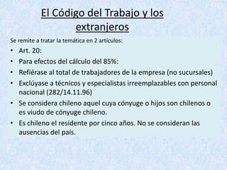 El Código del Trabajo y los
extranjeros
Se remite a tratar la temática en 2 artículos:
• Art. 20:
• Para efectos del cálculo del 85%:
• Refiérase al total de trabajadores de la empresa (no sucursales)
• Exclúyase a técnicos y especialistas irreemplazables con personal
nacional (282/14.11.96)
• Se considera chileno aquel cuya cónyuge o hijos son chilenos o
es viudo de cónyuge chileno.
• Es chileno el residente por cinco años. No se consideran las
ausencias del país.
 