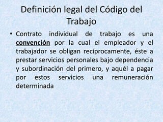 Definición legal del Código del
Trabajo
• Contrato individual de trabajo es una
convención por la cual el empleador y el
trabajador se obligan recíprocamente, éste a
prestar servicios personales bajo dependencia
y subordinación del primero, y aquél a pagar
por estos servicios una remuneración
determinada
 