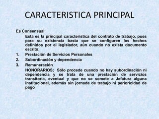 CARACTERISTICA PRINCIPAL
Es Consensual
Esta es la principal característica del contrato de trabajo, pues
para su existencia basta que se configuren los hechos
definidos por el legislador, aún cuando no exista documento
escrito:
1. Prestación de Servicios Personales
2. Subordinación y dependencia
3. Remuneración
HONORARIOS; Sólo procede cuando no hay subordinación ni
dependencia y se trata de una prestación de servicios
transitoria, eventual y que no se somete a Jefatura alguna
institucional, además sin jornada de trabajo ni perioricidad de
pago
 