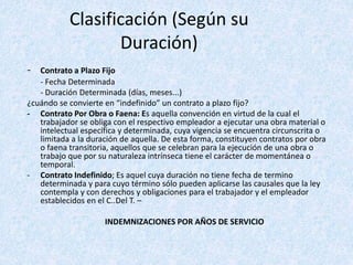 Clasificación (Según su
Duración)
- Contrato a Plazo Fijo
- Fecha Determinada
- Duración Determinada (días, meses...)
¿cuándo se convierte en “indefinido” un contrato a plazo fijo?
- Contrato Por Obra o Faena: Es aquella convención en virtud de la cual el
trabajador se obliga con el respectivo empleador a ejecutar una obra material o
intelectual específica y determinada, cuya vigencia se encuentra circunscrita o
limitada a la duración de aquella. De esta forma, constituyen contratos por obra
o faena transitoria, aquellos que se celebran para la ejecución de una obra o
trabajo que por su naturaleza intrínseca tiene el carácter de momentánea o
temporal.
- Contrato Indefinido; Es aquel cuya duración no tiene fecha de termino
determinada y para cuyo término sólo pueden aplicarse las causales que la ley
contempla y con derechos y obligaciones para el trabajador y el empleador
establecidos en el C..Del T. –
INDEMNIZACIONES POR AÑOS DE SERVICIO
 