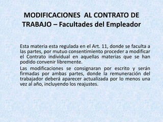 Esta materia esta regulada en el Art. 11, donde se faculta a
las partes, por mutuo consentimiento proceder a modificar
el Contrato individual en aquellas materias que se han
podido convenir libremente.
Las modificaciones se consignaran por escrito y serán
firmadas por ambas partes, donde la remuneración del
trabajador deberá aparecer actualizada por lo menos una
vez al año, incluyendo los reajustes.
MODIFICACIONES AL CONTRATO DE
TRABAJO – Facultades del Empleador
 
