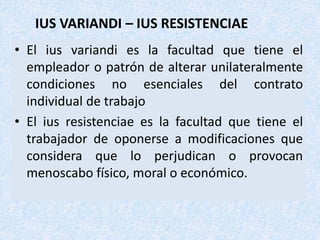 IUS VARIANDI – IUS RESISTENCIAE
• El ius variandi es la facultad que tiene el
empleador o patrón de alterar unilateralmente
condiciones no esenciales del contrato
individual de trabajo
• El ius resistenciae es la facultad que tiene el
trabajador de oponerse a modificaciones que
considera que lo perjudican o provocan
menoscabo físico, moral o económico.
 