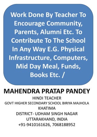 Work Done By Teacher To
Encourage Community,
Parents, Alumni Etc. To
Contribute To The School
In Any Way E.G. Physical
Infrastructure, Computers,
Mid Day Meal, Funds,
Books Etc. /
MAHENDRA PRATAP PANDEY
HINDI TEACHER
GOVT HIGHER SECONDARY SCHOOL BIRIYA MAJHOLA
KHATIMA
DISTRICT- UDHAM SINGH NAGAR
UTTARAKHAND, INDIA
+91-9410161626, 7068188952
 