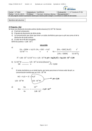 Código: R-EDU01-02-27 Versión: 1.0 Aprobado por: Luis Fernández Aprobado el: 15/09/11
Curso 2º BAC Asignatura QUÍMICA Evaluación 1º Control 2ª EV
Fecha 19-01-2015 Profesor Carmen Jiménez Alonso Recuperación
En cada pregunta constará la puntuación máxima que el alumno puede conseguir y se archivará un modelo de este examen.
1º Pregunta.- (3p)
Se tiene una disolución de ácido acético (ácido etanoico) 5,5·10-2
M. Calcule:
a) El pH de la disolución.
b) El grado de disociación de dicho ácido.
c) La concentración que tiene que tener un ácido clorhídrico para que su pH sea como el de la
disolución de ácido acético.
d) El valor de la Kb del conjugado.
DATO Ka (acético = 1,86 · 10-5
)
SOLUCIÓN
a)
CH3 – COOH + H2O  CH3 – COO-
+ H3O+
[CH3 – COO-
] [H3O+
] x2
5,5·10-2
– x x x Ka = =
[ CH3 – COOH] 5,5·10-2
-x
X2
= 1,86 · 10-5
· 5,5·10-2
 x = 1,01 · 10-3
M; pH = -log [H3O+
] = -log 1,01 · 10-3
= 2,99
b) 5,5·10-2
M 1,01 · 10-3
se ioniza (disocia)
1M α α = 0,018
c)
El ácido clorhídrico es un ácido fuerte, por tanto para tener el mismo valor de pH, su
concentración tendría que ser 1,01 · 10-3
M
HCl + H2O  Cl-
+ H3O+
pH = 2,99
1,01 · 10-3
M 1,01 · 10-3
M
d) Kw 10-14
Kb = = = 5,37 · 10-10
Ka 1,86 · 10-5
Nombre del alumno
Página 1 de 3
 