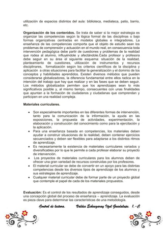 utilización de espacios distintos del aula: biblioteca, mediateca, patio, barrio,
etc.

Organización de los contenidos. Se trata de saber si la mejor estrategia es
organizar las competencias según la lógica formal de las disciplinas o bajo
formas organizativas centradas en modelos globales e integradores. La
enseñanza de las competencias comporta que el objeto de estudio sean los
problemas de comprensión y actuación en el mundo real, en consecuencia toda
intervención pedagógica debe partir de cuestiones y problemas de la realidad
que rodea al alumno, influyéndole y afectándole.Cada profesor y profesora
debe seguir en su área el siguiente esquema: situación de la realidad,
planteamiento de cuestiones, utilización de instrumentos y recursos
disciplinares, formalización según los criterios científicos de la disciplina y
aplicación a otras situaciones para facilitar la generalización y el dominio de los
conceptos y habilidades aprendidos. Existen diversos métodos que pueden
considerarse globalizadores, la diferencia fundamental entre ellos radica en la
intención del trabajo que hay que realizar y en las fases que se deben seguir.
Los métodos globalizados permiten que los aprendizajes sean lo más
significativos posible y, al mismo tiempo, consecuentes con unas finalidades
que apuntan a la formación de ciudadanos y ciudadanas que comprendan y
participen en una realidad compleja.

Materiales curriculares.

       Son especialmente importantes en las diferentes formas de intervención,
       tanto para la comunicación de la información, la ayuda en las
       exposiciones, la propuesta de actividades, experimentación, la
       elaboración y construcción del conocimiento como para la ejercitación y
       la aplicación.
       Para una enseñanza basada en competencias, los materiales deben
       ayudar a construir situaciones de la realidad, deben contener ejercicios
       secuenciados y deben ser flexibles para adaptarse a los distintos ritmos
       de aprendizaje.
       Es necesariamente la existencia de materiales curriculares variados y
       diversificables por lo que le permite a cada profesar elaborar su proyecto
       de intervención.
        Los proyectos de materiales curriculares para los alumnos deben de
       ofrecer una gran variedad de recursos construidas por los profesores.
       El material curricular se debe de convertir en un apoyo para las distintas
       competencias desde los diversos tipos de aprendizaje de los alumnos y
       sus estrategias de aprendizaje.
       Cualquier material curricular debe de formar parte de un proyecto global
       que contemple el papel de cada de los materiales propuestos.


Evaluación: Es el control de los resultados de aprendizaje conseguidos, desde
una concepción global del proceso de enseñanza – aprendizaje. La evaluación
es pieza clave para determinar las características de una metodología.
           Control de lectura.        Valdes Echeagaray Itzel Guadalupe. 1.-C
 