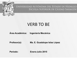 VERB TO BE
Área Académica: Ingeniería Mecánica
Profesor(a): Ma. E. Guadalupe Islas López
Periodo: Enero-Julio 2015
 