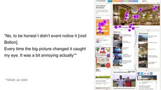 “No, to be honest I didn’t event notice it [visit
Bolton].
Every time the big picture changed it caught
my eye. It was a bit annoying actually”*
* Made up date
 