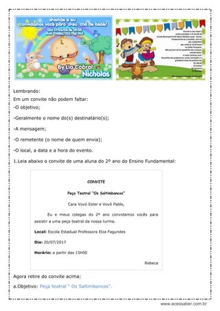 www.acessaber.com.br
Lembrando:
Em um convite não podem faltar:
-O objetivo;
-Geralmente o nome do(s) destinatário(s);
-A mensagem;
-O remetente (o nome de quem envia);
-O local, a data e a hora do evento.
1.Leia abaixo o convite de uma aluna do 2º ano do Ensino Fundamental:
Agora retire do convite acima:
a.Objetivo: Peça teatral “ Os Saltimbancos”.
CONVITE
Peça Teatral “Os Saltimbancos”
Cara Vovó Ester e Vovô Pablo,
Eu e meus colegas do 2º ano convidamos vocês para
assistir a uma peça teatral da nossa turma.
Local: Escola Estadual Professora Elza Fagundes
Dia: 20/07/2017
Horário: a partir das 15h00
Rebeca
Compareçam!
Sofia
 
