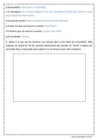 www.acessaber.com.br
b.Destinatário: Vovó Ester e Vovô Pablo.
c.A mensagem: Eu e meus colegas do 2º ano convidamos vocês para assistir a uma
peça teatral da nossa turma.
d.O local do evento: Escola Estadual Professora Elza Fagundes
e.A data em que vai ocorrer o evento: 20/07/2017
f.O horário que irá ocorrer o evento: a partir das 15h00
g.O remetente: Rebeca
2. Agora é a sua vez de escrever um convite para a sua festa de aniversário: Não
esqueça de ilustrá-lo. Se for possível desenvolva seu convite no “Word” e depois de
concluído faça a impressão para expô-lo no mural da escola. Bom trabalho!
 