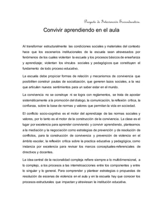 Proyecto de Intervención Socioeducativa.
Convivir aprendiendo en el aula
Al transformar estructuralmente las condiciones sociales y materiales del contexto
hace que los escenarios institucionales de la escuela sean atravesados por
fenómenos de los cuales violentan la escuela y los procesos básicos de enseñanza
y aprendizaje; violentan los vínculos sociales y pedagógicos que constituyen el
fundamento de todo proceso educativo.
La escuela debe propiciar formas de relación y mecanismos de convivencia que
posibiliten construir pautas de socialización, que generen lazos sociales, a la vez
que articulen nuevos sentimientos para un saber estar en el mundo.
La convivencia no se construye ni se logra con reglamentos, se trata de apostar
sistemáticamente a la promoción del dialogo, la comunicación, la reflexión crítica, la
confianza, sobre la base de normas y valores que permitan la vida en sociedad.
El conflicto socio-cognitivo es el motor del aprendizaje de las normas sociales y
valores, por lo tanto es el motor de la construcción de la convivencia. La clase es el
lugar por excelencia para aprender conviviendo y convivir aprendiendo, planteamos
a la mediación y la negociación como estrategias de prevención y de resolución de
conflictos, para la construcción de convivencia y prevención de violencia en el
ámbito escolar, la reflexión crítica sobre la practica educativa y pedagógica, como
instancia por excelencia para revisar los marcos conceptuales-referenciales de
directivos y docentes.
La idea central de la racionalidad compleja refiere siempre a lo multidimensional, a
lo complejo, a los procesos a las interretroacciones entre los componentes y entre
lo singular y lo general. Para comprender y plantear estrategias o propuestas de
resolución de escenas de violencia en el aula y en la escuela hay que conocer los
procesos estructurales que impactan y atraviesan la institución educativa.
 