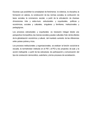 Escenas que posibilitan la complejidad de fenómenos: la violencia, la disciplina, la
formación en valores, la construcción de las normas sociales, la contrucción de
lazos sociales, la convivencia escolar, a partir de la articulación de diversas
dimensiones intra y extra-muro: estructurales y coyunturales, políticas y
económicas, sociales y culturales, singulares y familiares, institucionales y
pedagógicas.
Los procesos estructurales y coyunturales es necesario indagar desde una
perspectiva micropolitica, las marcas sociales y pautas culturales fruto de los efectos
de la globalización económica y cultural, del inusitado aumento de las diferencias
entre países pobres y ricos.
Los procesos institucionales y organizacionales, se analizan la función social de la
escuela, la normatividad instituida en el PE1, el PCI y los proyectos de aula y la
acción instituyente a partir de las estructuras de participación y comunicación del
tipo de conducción democrático, autoritaria y de los procesos de socialización.
 