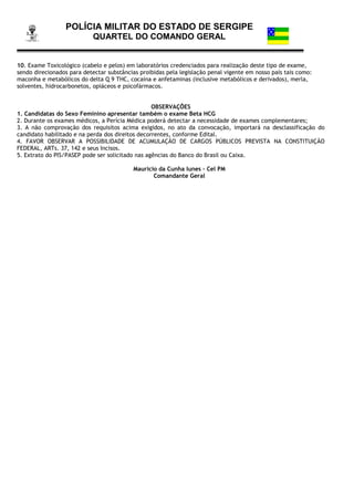 POLÍCIA MILITAR DO ESTADO DE SERGIPE
QUARTEL DO COMANDO GERAL
10. Exame Toxicológico (cabelo e pelos) em laboratórios credenciados para realização deste tipo de exame,
sendo direcionados para detectar substâncias proibidas pela legislação penal vigente em nosso país tais como:
maconha e metabólicos do delta Q 9 THC, cocaína e anfetaminas (inclusive metabólicos e derivados), merla,
solventes, hidrocarbonetos, opiáceos e psicofármacos.
OBSERVAÇÕES
1. Candidatas do Sexo Feminino apresentar também o exame Beta HCG
2. Durante os exames médicos, a Perícia Médica poderá detectar a necessidade de exames complementares;
3. A não comprovação dos requisitos acima exigidos, no ato da convocação, importará na desclassificação do
candidato habilitado e na perda dos direitos decorrentes, conforme Edital.
4. FAVOR OBSERVAR A POSSIBILIDADE DE ACUMULAÇÃO DE CARGOS PÚBLICOS PREVISTA NA CONSTITUIÇÃO
FEDERAL, ARTs. 37, 142 e seus Incisos.
5. Extrato do PIS/PASEP pode ser solicitado nas agências do Banco do Brasil ou Caixa.
Mauricio da Cunha Iunes – Cel PM
Comandante Geral
 