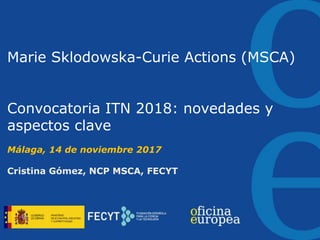 Marie Sklodowska-Curie Actions (MSCA)
Convocatoria ITN 2018: novedades y
aspectos clave
Málaga, 14 de noviembre 2017
Cristina Gómez, NCP MSCA, FECYT
 