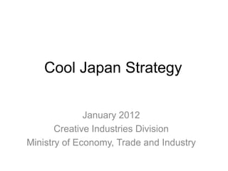 Cool Japan Strategy 
January 2012 
Creative Industries Division 
Ministry of Economy, Trade and Industry 
 