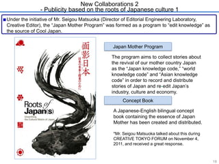 New Collaborations 2 
- Publicity based on the roots of Japanese culture 1 
Under the initiative of Mr. Seigou Matsuoka (Director of Editorial Engineering Laboratory, 
Creative Editor), the ―Japan Mother Program‖ was formed as a program to ―edit knowledge‖ as 
the source of Cool Japan. 
Japan Mother Program 
The program aims to collect stories about 
the revival of our mother country Japan 
as the ―Japan knowledge code,‖ ―world 
knowledge code‖ and ―Asian knowledge 
code‖ in order to record and distribute 
stories of Japan and re-edit Japan’s 
industry, culture and economy. 
Concept Book 
A Japanese-English bilingual concept 
book containing the essence of Japan 
Mother has been created and distributed. 
*Mr. Seigou Matsuoka talked about this during 
CREATIVE TOKYO FORUM on November 4, 
2011, and received a great response. 
18 
 