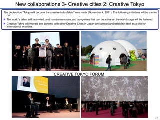 New collaborations 3- Creative cities 2: Creative Tokyo 
The declaration "Tokyo will become the creative hub of Asia" was made (November 4, 2011). The following initiatives will be carried 
out. 
The world's talent will be invited, and human resources and companies that can be active on the world stage will be fostered. 
Creative Tokyo will interact and connect with other Creative Cities in Japan and abroad and establish itself as a site for 
international activities. 
CREATIVE TOKYO FORUM 
21 
 