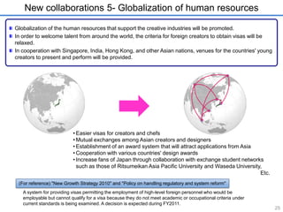New collaborations 5- Globalization of human resources 
Globalization of the human resources that support the creative industries will be promoted. 
In order to welcome talent from around the world, the criteria for foreign creators to obtain visas will be 
relaxed. 
In cooperation with Singapore, India, Hong Kong, and other Asian nations, venues for the countries' young 
creators to present and perform will be provided. 
(For reference) "New Growth Strategy 2010" and "Policy on handling regulatory and system reform" 
A system for providing visas permitting the employment of high-level foreign personnel who would be 
employable but cannot qualify for a visa because they do not meet academic or occupational criteria under 
current standards is being examined. A decision is expected during FY2011. 
25 
• Easier visas for creators and chefs 
•Mutual exchanges among Asian creators and designers 
• Establishment of an award system that will attract applications from Asia 
•Cooperation with various countries' design awards 
• Increase fans of Japan through collaboration with exchange student networks 
such as those of Ritsumeikan Asia Pacific University and Waseda University, 
Etc. 
 