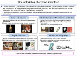 Characteristics of creative industries 
Creative industries 1) are demand side rather than supply side industries, 2) consist of two phases, "creation" 
and "distribution," 3) are integrative industries that transcend industry and occupational categories, and 4) 
enlarge the size of the "pie" rather than fight over pieces of it. 
* They differ from conventional "heavy" industries that emphasize the supply side, vertical integration, captive products, and 
share capture. 
○ Build environments that bring out maximum creativity 
○ Distribute creations to the world and reward creators 
with profits 
→ Creating such mechanisms is crucial 
○ One creation brings about a chain of profits. 
○ Creation of rules that contribute to the promotion of 
secondary usage is important. 
○ Rather than meeting mechanical demand, they appeal to 
sensibilities. 
○ How to create domestic and foreign demand is important. 
○ Players in different industries collaborate on a project basis. 
○ Development of sites where creators gather is important. 
8 
Demand side industries Industries that consist of "creation" and "distribution" 
Integrative industries Industries that enlarge the pie 
Approaches must be different from those for heavy industries 
 