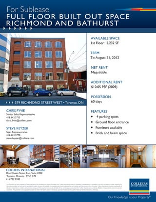 For Sublease
FULL FLOOR BUILT OUT SPACE
RICHMOND AND B ATHURST
                                                                                                                                                                             available space
                                                                                                                                                                             1st Floor: 5,232 sF

                                                                                                                                                                             term
                                                                                                                                                                             to august 31, 2012

                                                                                                                                                                              net rent
                                                                                                                                                                              negotiable

                                                                                                                                                                              additional rent
                                                                                                                                                                              $10.05 psF (2009)

                                                                                                                                                                              possession
                 579 richmond strEEt WEst • toronto, ON                                                                                                                       60 days

CHRIS FYVIE                                                                                                                                                                  FeatUres
Senior Sales Representative
416.643.3713                                                                                                                                                                  4 parking spots
chris.fyvie@colliers.com
                                                                                                                                                                              Ground floor entrance
STEVE kEYZER                                                                                                                                                                  Furniture available
Sales Representative                                                                                                                                                          Brick and beam space
416.643.3770
steve.keyzer@colliers.com




COLLIERS INTERNATIONAL
One Queen Street East, Suite 2200
Toronto, Ontario M5C 2Z2
416.777.2200
This document has been prepared by Colliers International for advertising and general information only. Colliers International makes no guarantees, representations or warranties of any kind, expressed or implied, regarding the
information including, but not limited to, warranties of content, accuracy and reliability. Any interested party should undertake their own inquiries as to the accuracy of the information. Colliers International excludes unequivocally all
inferred or implied terms, conditions and warranties arising out of this document and excludes all liability for loss and damages arising there from. Colliers International is a worldwide affiliation of independently owned and operated
companies. This publication is the copyrighted property of Colliers International and/or its licensor(s). (c) 2010. All rights reserved. Colliers Macaulay Nicolls (Ontario) Inc., Brokerage.




                                                                                                                                                                                                                 Our Knowledge is your Property®
 