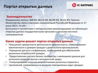 Портал открытых данных 
Законодательство 
Федеральные законы: №8-ФЗ, №112-ФЗ, №149-ФЗ, №152 ФЗ, Приказу 
Министерства связи и массовых коммуникаций Российской Федерации от 27 
июня 2013 г. N 149 г 
Выполнено в соответствии с методическими рекомендациями по публикации 
открытых данных государственными органами и органами местного 
самоуправления 
Какие задачи решает портал открытых данных 
• Повышение прозрачности деятельности органов власти, стимулирование 
вовлеченности и доверия граждан к деятельности органов власти; 
• Упрощение доступа к информации, необходимой для обеспечения 
различных потребностей граждан; 
• Предоставление доступа бизнес-сообществу к имеющимся данным для 
успешного развития рынка и конкурентной среды; 
• Стимулирование создания разработчиками различных сервисов и 
приложений, направленных на решение повседневных задач граждан; 
 