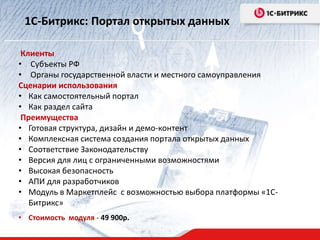 1С-Битрикс: Портал открытых данных 
Клиенты 
• Субъекты РФ 
• Органы государственной власти и местного самоуправления 
Сценарии использования 
• Как самостоятельный портал 
• Как раздел сайта 
Преимущества 
• Готовая структура, дизайн и демо-контент 
• Комплексная система создания портала открытых данных 
• Соответствие Законодательству 
• Версия для лиц с ограниченными возможностями 
• Высокая безопасность 
• АПИ для разработчиков 
• Модуль в Маркетплейс с возможностью выбора платформы «1С- 
Битрикс» 
• Стоимость модуля - 49 900р. 
 