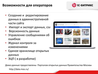 Возможности для операторов 
• Создание и редактирование 
данных в административной 
части сайта 
• Импорт и экспорт данных, csv 
• Версионность данных 
• Управление сообщениями об 
ошибках 
• Журнал контроля за 
изменениями 
• Единое хранилище открытых 
данных 
• ЭЦП ( в разработке) 
Демо-данные предоставлены Порталом открытых данных Правительства Москвы 
http://data.mos.ru/ 
 