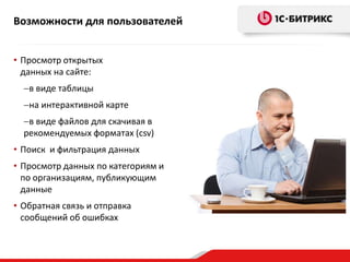 Возможности для пользователей 
• Просмотр открытых 
данных на сайте: 
в виде таблицы 
на интерактивной карте 
в виде файлов для скачивая в 
рекомендуемых форматах (csv) 
• Поиск и фильтрация данных 
• Просмотр данных по категориям и 
по организациям, публикующим 
данные 
• Обратная связь и отправка 
сообщений об ошибках 
 