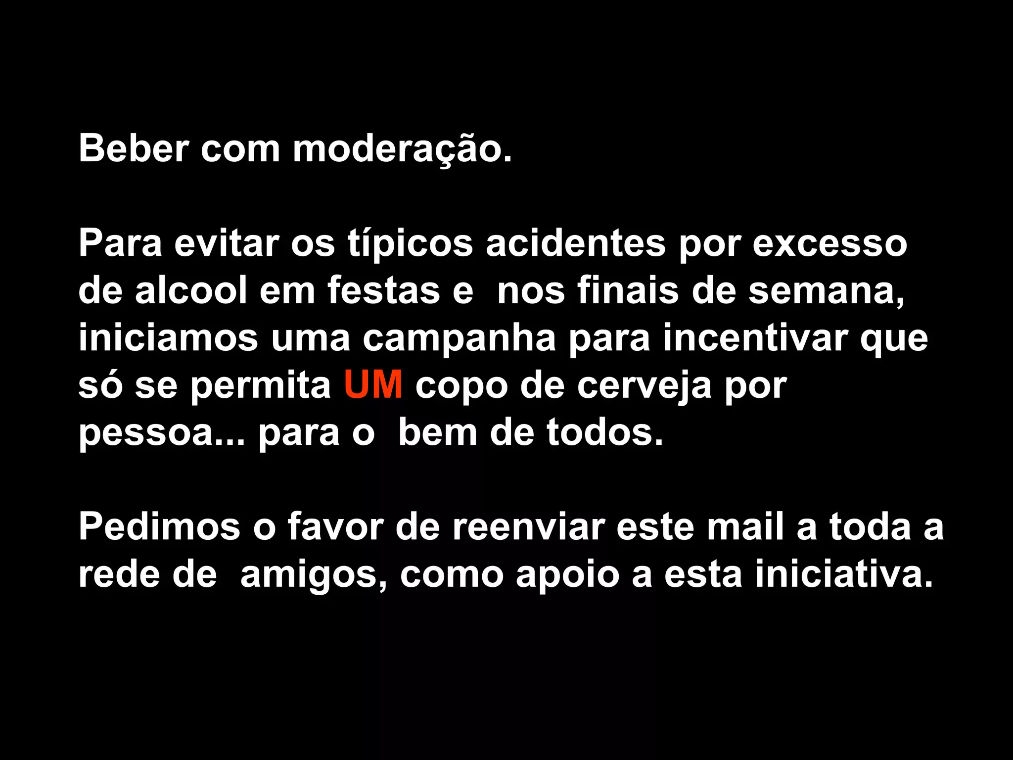 Beber com moderação. Para evitar os típicos acidentes por excesso de alcool em festas e nos finais de semana, iniciamos uma campanha para incentivar que só se permita UM copo de cerveja por pessoa... para o bem de todos. Pedimos o favor de reenviar este mail a toda a rede de amigos, como apoio a esta iniciativa.