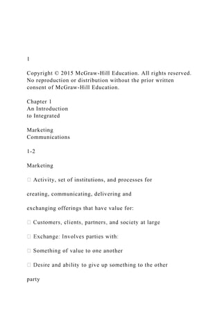 1
Copyright © 2015 McGraw-Hill Education. All rights reserved.
No reproduction or distribution without the prior written
consent of McGraw-Hill Education.
Chapter 1
An Introduction
to Integrated
Marketing
Communications
1-2
Marketing
Activity, set of institutions, and processes for
creating, communicating, delivering and
exchanging offerings that have value for:
her
party
 