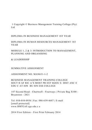 1 Copyright © Business Management Training College (Pty)
Ltd
DIPLOMA IN BUSINESS MANAGEMENT 1ST YEAR
DIPLOMA IN HUMAN RESOURCES MANAGEMENT 1ST
YEAR
MODULE 1, 2 & 3: INTRODUCTION TO MANAGEMENT,
PLANNING AND ORGANISING
& LEADERSHIP
SUMMATIVE ASSIGNMENT
ASSIGNMENT NO: MAN631-1-2
BUSINESS MANAGEMENT TRAINING COLLEGE
SOUT H AF RIC A’S MOST PR EST IGIOU S DIST ANC E
EDU C AT ION BU SIN ESS COLLEGE
147 Second Road - Chartwell - Fourways | Private Bag X100 -
Bryanston - 2021
Tel: 010-010-0936 | Fax: 086-639-4687 | E-mail
[email protected]
www.BMTColl ege.edu.z a
2014 First Edition - First Print February 2014
 