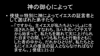 神の御心によって
• 使徒＝特別に神によってイエスの証言者と
して選ばれた弟子たち
– 「ですから、主イエスが私たちといっしょに生
活された間、すなわち、ヨハネのバプテスマ
から始まって、私たちを離れて天に上げられ
た日までの間、いつも私たちと行動をともに
した者の中から、だれかひとりが、私たちとと
もにイエスの復活の証人とならなければなり
ません。」 使徒1:21-22
 