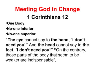 Meeting God in Change
1 Corinthians 12
•One Body
•No-one inferior
•No-one superior
21
The eye cannot say to the hand, “I don’t
need you!” And the head cannot say to the
feet, “I don’t need you!” 22
On the contrary,
those parts of the body that seem to be
weaker are indispensable”,
 