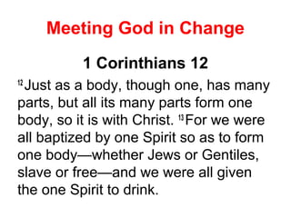 Meeting God in Change
1 Corinthians 12
12
Just as a body, though one, has many
parts, but all its many parts form one
body, so it is with Christ. 13
For we were
all baptized by one Spirit so as to form
one body—whether Jews or Gentiles,
slave or free—and we were all given
the one Spirit to drink.
 