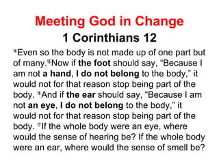 Meeting God in Change
1 Corinthians 12
14
Even so the body is not made up of one part but
of many.15
Now if the foot should say, “Because I
am not a hand, I do not belong to the body,” it
would not for that reason stop being part of the
body. 16
And if the ear should say, “Because I am
not an eye, I do not belong to the body,” it
would not for that reason stop being part of the
body. 17
If the whole body were an eye, where
would the sense of hearing be? If the whole body
were an ear, where would the sense of smell be?
 