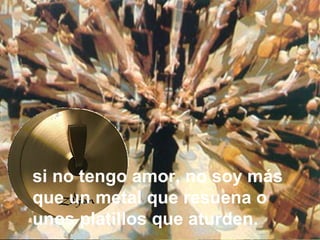 Ya podría yo hablar las lenguas
de los hombres y de los ángeles;
si no tengo amor, no soy más
que un metal que resuena o
unos platillos que aturden.
 