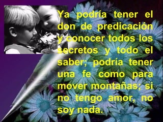 Ya podría tener el
don de predicación
y conocer todos los
secretos y todo el
saber; podría tener
una fe como para
mover montañas; si
no tengo amor, no
soy nada.
 