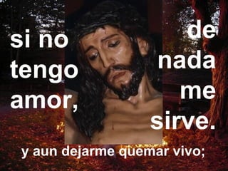 Podría repartir en limosnas
todo lo que tengoy aun dejarme quemar vivo;
si no
tengo
amor,
de
nada
me
sirve.
 