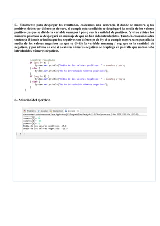 5.- Finalmente para desplegar los resultados, colocamos una sentencia if donde se muestra q los
positivos deben ser diferentes de cero, si cumple esta condición se desplegará la media de los valores
positivos ya que se divide la variable sumapos / pos q era la cantidad de positivos. Y si no existen los
números positivos se desplegará un mensaje de que no han sido introducidos. También colocamos otra
sentencia if donde se indica que los negativos son diferentes de 0 y si se cumple mostrara en pantalla la
media de los valores negativos ya que se divide la variable sumaneg / neg que es la cantidad de
negativos, y por último un else si o existen números negativos se despliega en pantalla que no han sido
introducidos números negativos.
6.- Solución del ejercicio
 