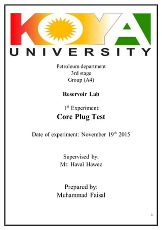 1
Petroleum department
3rd stage
Group (A4)
Reservoir Lab
1st
Experiment:
Core Plug Test
Date of experiment: November 19th
2015
Supervised by:
Mr. Haval Hawez
Prepared by:
Muhammad Faisal
 